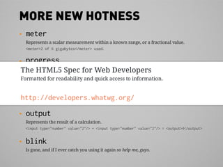 MORE NEW HOTNESS
•   meter
    Represents a scalar measurement within a known range, or a fractional value.
    <meter>2 of 6 gigabytes</meter> used.

•   progress
The HTML5 Spec progress of a task within a known range.
 Represents the completion for Web Developers
    <progress max="100">80%</meter> complete.
Formatted for readability and quick access to information.
•   time
 Represents dates and times in a machine-readable way.
http://developers.whatwg.org/ 2010, 2:55am EDT</time>.
 On <time datetime="2010-05-24T02:55:30-04:00">May 24th

•   output
    Represents the result of a calculation.
    <input type="number" value="2"/> + <input type="number" value="2"/> = <output>4</output>


•   blink
    Is gone, and if I ever catch you using it again so help me, guys.
 