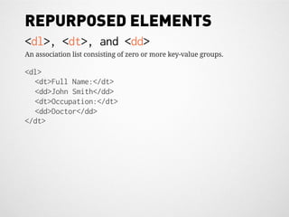 REPURPOSED ELEMENTS
<dl>, <dt>, and <dd>
An association list consisting of zero or more key-value groups.

<dl>
  <dt>Full Name:</dt>
  <dd>John Smith</dd>
  <dt>Occupation:</dt>
  <dd>Doctor</dd>
</dt>
 