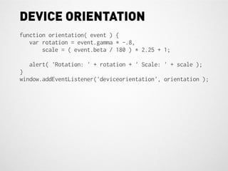 DEVICE ORIENTATION
function orientation( event ) {
   var rotation = event.gamma * -.8,
       scale = ( event.beta / 180 ) * 2.25 + 1;

  alert( 'Rotation: ' + rotation + ' Scale: ' + scale );
}
window.addEventListener('deviceorientation', orientation );
 