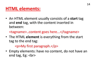 HTML elements:
• An HTML element usually consists of a start tag
and end tag, with the content inserted in
between:
<tagname>..content goes here...</tagname>
• The HTML element is everything from the start
tag to the end tag:
<p>My first paragraph.</p>
• Empty elements: have no content, do not have an
end tag, Eg: <br>
14
 
