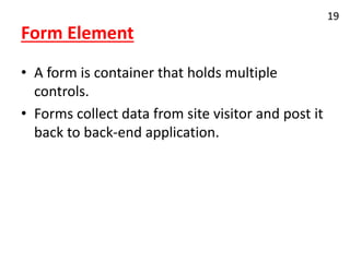 Form Element
• A form is container that holds multiple
controls.
• Forms collect data from site visitor and post it
back to back-end application.
19
 