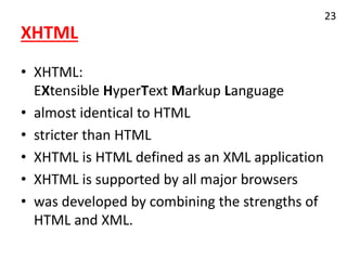 XHTML
• XHTML:
EXtensible HyperText Markup Language
• almost identical to HTML
• stricter than HTML
• XHTML is HTML defined as an XML application
• XHTML is supported by all major browsers
• was developed by combining the strengths of
HTML and XML.
23
 
