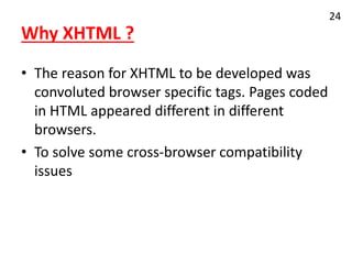 Why XHTML ?
• The reason for XHTML to be developed was
convoluted browser specific tags. Pages coded
in HTML appeared different in different
browsers.
• To solve some cross-browser compatibility
issues
24
 