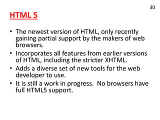 HTML 5
• The newest version of HTML, only recently
gaining partial support by the makers of web
browsers.
• Incorporates all features from earlier versions
of HTML, including the stricter XHTML.
• Adds a diverse set of new tools for the web
developer to use.
• It is still a work in progress. No browsers have
full HTML5 support.
30
 