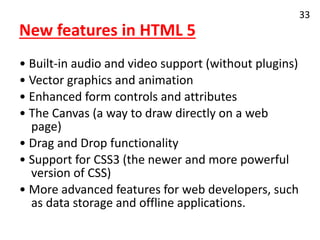 New features in HTML 5
• Built-in audio and video support (without plugins)
• Vector graphics and animation
• Enhanced form controls and attributes
• The Canvas (a way to draw directly on a web
page)
• Drag and Drop functionality
• Support for CSS3 (the newer and more powerful
version of CSS)
• More advanced features for web developers, such
as data storage and offline applications.
33
 