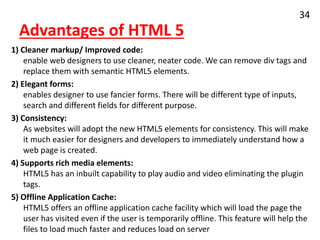 Advantages of HTML 5
1) Cleaner markup/ Improved code:
enable web designers to use cleaner, neater code. We can remove div tags and
replace them with semantic HTML5 elements.
2) Elegant forms:
enables designer to use fancier forms. There will be different type of inputs,
search and different fields for different purpose.
3) Consistency:
As websites will adopt the new HTML5 elements for consistency. This will make
it much easier for designers and developers to immediately understand how a
web page is created.
4) Supports rich media elements:
HTML5 has an inbuilt capability to play audio and video eliminating the plugin
tags.
5) Offline Application Cache:
HTML5 offers an offline application cache facility which will load the page the
user has visited even if the user is temporarily offline. This feature will help the
files to load much faster and reduces load on server
34
 