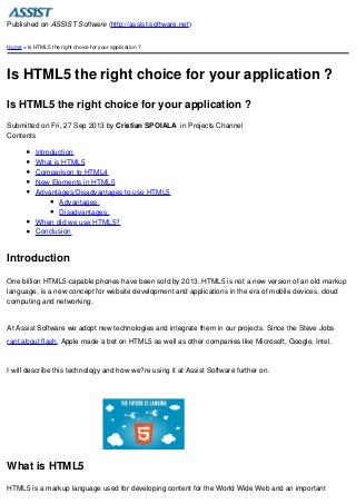 Published on ASSIST Software (http://assist-software.net)
Home > Is HTML5 the right choice for your application ?

Is HTML5 the right choice for your application ?
Is HTML5 the right choice for your application ?
Submitted on Fri, 27 Sep 2013 by Cristian SPOIALA in Projects Channel
Contents
Introduction
What is HTML5
Comparison to HTML4
New Elements in HTML5
Advantages/Disadvantages to use HTML5
Advantages:
Disadvantages:
When did we use HTML5?
Conclusion

Introduction
One billion HTML5-capable phones have been sold by 2013. HTML5 is not a new version of an old markup
language, is a new concept for website development and applications in the era of mobile devices, cloud
computing and networking.

At Assist Software we adopt new technologies and integrate them in our projects. Since the Steve Jobs
rant about flash, Apple made a bet on HTML5 as well as other companies like Microsoft, Google, Intel.

I will describe this technology and how we?re using it at Assist Software further on.

What is HTML5
HTML5 is a markup language used for developing content for the World Wide Web and an important

 