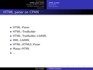 Introduction
                  HTML parser choice      CPAN modules
               HTML5::Sanitizer interna   Evaluation
                HTML5::Sanitizer usage    Final decision
                            Conclusion


HTML parser on CPAN



     HTML::Parser
     HTML::TreeBuilder
     HTML::TreeBuilder::LibXML
     XML::LibXML
     HTML::HTML5::Parser
     Marpa::HTML
     ...




                           Uwe Voelker    HTML5::Sanitizer
 