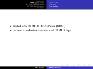 Introduction
             HTML parser choice      CPAN modules
          HTML5::Sanitizer interna   Evaluation
           HTML5::Sanitizer usage    Final decision
                       Conclusion




started with HTML::HTML5::Parser (HH5P)
because it understands semantic of HTML 5 tags




                      Uwe Voelker    HTML5::Sanitizer
 