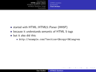 Introduction
             HTML parser choice      CPAN modules
          HTML5::Sanitizer interna   Evaluation
           HTML5::Sanitizer usage    Final decision
                       Conclusion




started with HTML::HTML5::Parser (HH5P)
because it understands semantic of HTML 5 tags
but it also did this:
    http://example.com/?section=2&copy=3&lang=en




                      Uwe Voelker    HTML5::Sanitizer
 