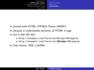 Introduction
             HTML parser choice      CPAN modules
          HTML5::Sanitizer interna   Evaluation
           HTML5::Sanitizer usage    Final decision
                       Conclusion




started with HTML::HTML5::Parser (HH5P)
because it understands semantic of HTML 5 tags
but it also did this:
    http://example.com/?section=2&copy=3&lang=en
    http://example.com/?section=2&copy;=3&lang=en
ﬁnal choice: XML::LibXML




                      Uwe Voelker    HTML5::Sanitizer
 