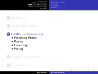 Introduction
                                              Processing Phases
                      HTML parser choice
                                              Parsing
                   HTML5::Sanitizer interna
                                              Converting
                    HTML5::Sanitizer usage
                                              Writing
                                Conclusion




1   Introduction

2   HTML parser choice

3   HTML5::Sanitizer interna
     Processing Phases
     Parsing
     Converting
     Writing

4   HTML5::Sanitizer usage

5   Conclusion

                               Uwe Voelker    HTML5::Sanitizer
 