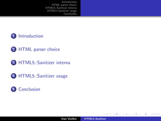 Introduction
                      HTML parser choice
                   HTML5::Sanitizer interna
                    HTML5::Sanitizer usage
                                Conclusion




1   Introduction

2   HTML parser choice

3   HTML5::Sanitizer interna

4   HTML5::Sanitizer usage

5   Conclusion




                               Uwe Voelker    HTML5::Sanitizer
 