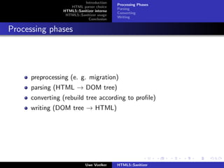 Introduction
                                            Processing Phases
                    HTML parser choice
                                            Parsing
                 HTML5::Sanitizer interna
                                            Converting
                  HTML5::Sanitizer usage
                                            Writing
                              Conclusion


Processing phases




      preprocessing (e. g. migration)
      parsing (HTML → DOM tree)
      converting (rebuild tree according to proﬁle)
      writing (DOM tree → HTML)




                             Uwe Voelker    HTML5::Sanitizer
 