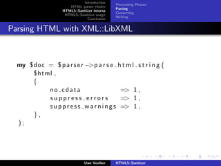 Introduction
                                              Processing Phases
                      HTML parser choice
                                              Parsing
                   HTML5::Sanitizer interna
                                              Converting
                    HTML5::Sanitizer usage
                                              Writing
                                Conclusion


Parsing HTML with XML::LibXML



  my $doc = $ p a r s e r −>p a r s e h t m l s t r i n g (
      $html ,
      {
          no cdata                        => 1 ,
          suppress errors                 => 1 ,
          s u p p r e s s w a r n i n g s => 1 ,
      },
  );




                               Uwe Voelker    HTML5::Sanitizer
 