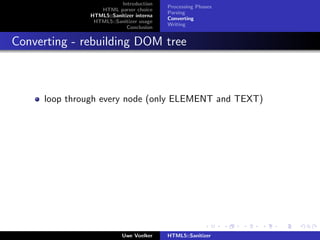 Introduction
                                         Processing Phases
                 HTML parser choice
                                         Parsing
              HTML5::Sanitizer interna
                                         Converting
               HTML5::Sanitizer usage
                                         Writing
                           Conclusion


Converting - rebuilding DOM tree



     loop through every node (only ELEMENT and TEXT)




                          Uwe Voelker    HTML5::Sanitizer
 