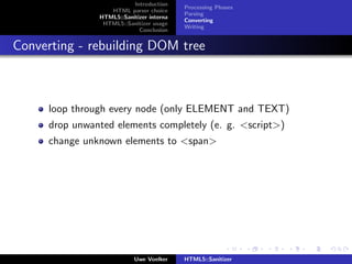 Introduction
                                          Processing Phases
                  HTML parser choice
                                          Parsing
               HTML5::Sanitizer interna
                                          Converting
                HTML5::Sanitizer usage
                                          Writing
                            Conclusion


Converting - rebuilding DOM tree



     loop through every node (only ELEMENT and TEXT)
     drop unwanted elements completely (e. g. <script>)
     change unknown elements to <span>




                           Uwe Voelker    HTML5::Sanitizer
 