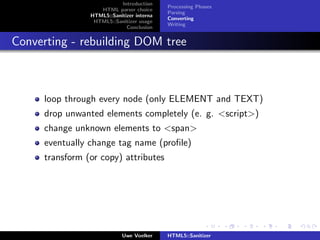 Introduction
                                           Processing Phases
                   HTML parser choice
                                           Parsing
                HTML5::Sanitizer interna
                                           Converting
                 HTML5::Sanitizer usage
                                           Writing
                             Conclusion


Converting - rebuilding DOM tree



     loop through every node (only ELEMENT and TEXT)
     drop unwanted elements completely (e. g. <script>)
     change unknown elements to <span>
     eventually change tag name (proﬁle)
     transform (or copy) attributes




                            Uwe Voelker    HTML5::Sanitizer
 