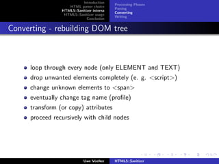 Introduction
                                           Processing Phases
                   HTML parser choice
                                           Parsing
                HTML5::Sanitizer interna
                                           Converting
                 HTML5::Sanitizer usage
                                           Writing
                             Conclusion


Converting - rebuilding DOM tree



     loop through every node (only ELEMENT and TEXT)
     drop unwanted elements completely (e. g. <script>)
     change unknown elements to <span>
     eventually change tag name (proﬁle)
     transform (or copy) attributes
     proceed recursively with child nodes




                            Uwe Voelker    HTML5::Sanitizer
 