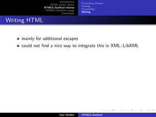Introduction
                                           Processing Phases
                   HTML parser choice
                                           Parsing
                HTML5::Sanitizer interna
                                           Converting
                 HTML5::Sanitizer usage
                                           Writing
                             Conclusion


Writing HTML

     mainly for additional escapes
     could not ﬁnd a nice way to integrate this in XML::LibXML




                            Uwe Voelker    HTML5::Sanitizer
 