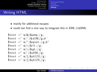 Introduction
                                             Processing Phases
                     HTML parser choice
                                             Parsing
                  HTML5::Sanitizer interna
                                             Converting
                   HTML5::Sanitizer usage
                                             Writing
                               Conclusion


Writing HTML

     mainly for additional escapes
     could not ﬁnd a nice way to integrate this in XML::LibXML

  $text   =˜   s/&/&amp ; / g ;
  $text   =˜   s / ’ /'/g;# ’
  $text   =˜   s /”/&q u o t ; / g;#”
  $text   =˜   s/</& l t ; / g ;
  $text   =˜   s/>/&g t ; / g ;
  $text   =˜   s / ‘/	 6 ; / g ;
  $text   =˜   s /{/ 2 3 ; / g ;
  $text   =˜   s /}/ 2 5 ; / g ;


                              Uwe Voelker    HTML5::Sanitizer
 