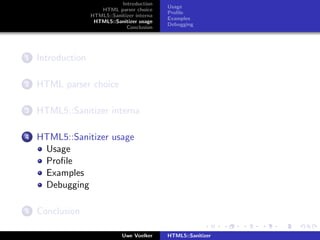 Introduction
                                              Usage
                      HTML parser choice
                                              Proﬁle
                   HTML5::Sanitizer interna
                                              Examples
                    HTML5::Sanitizer usage
                                              Debugging
                                Conclusion




1   Introduction

2   HTML parser choice

3   HTML5::Sanitizer interna

4   HTML5::Sanitizer usage
     Usage
     Proﬁle
     Examples
     Debugging

5   Conclusion

                               Uwe Voelker    HTML5::Sanitizer
 