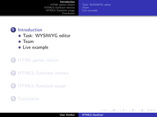 Introduction
                    HTML parser choice      Task: WYSIWYG editor
                 HTML5::Sanitizer interna   Team
                  HTML5::Sanitizer usage    Live example
                              Conclusion




1   Introduction
       Task: WYSIWYG editor
       Team
       Live example

2   HTML parser choice

3   HTML5::Sanitizer interna

4   HTML5::Sanitizer usage

5   Conclusion


                             Uwe Voelker    HTML5::Sanitizer
 