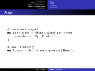 Introduction
                                              Usage
                      HTML parser choice
                                              Proﬁle
                   HTML5::Sanitizer interna
                                              Examples
                    HTML5::Sanitizer usage
                                              Debugging
                                Conclusion


Usage



 # construct object
 my $ s a n i t i z e r = HTML5 : : S a n i t i z e r −>new (
      p r o f i l e => ’My : : P r o f i l e ’ ,
 );

 # c a l l process ()
 my $ c l e a n = $ s a n i t i z e r −>p r o c e s s ( $html ) ;




                               Uwe Voelker    HTML5::Sanitizer
 