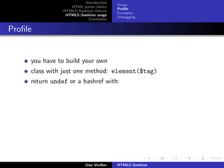 Introduction
                                           Usage
                   HTML parser choice
                                           Proﬁle
                HTML5::Sanitizer interna
                                           Examples
                 HTML5::Sanitizer usage
                                           Debugging
                             Conclusion


Proﬁle


     you have to build your own
     class with just one method: element($tag)
     return undef or a hashref with:




                            Uwe Voelker    HTML5::Sanitizer
 