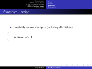 Introduction
                                            Usage
                    HTML parser choice
                                            Proﬁle
                 HTML5::Sanitizer interna
                                            Examples
                  HTML5::Sanitizer usage
                                            Debugging
                              Conclusion


Examples - script



      completely remove <script> (including all children)

  {
       remove => 1 ,
  }




                             Uwe Voelker    HTML5::Sanitizer
 