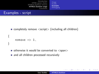 Introduction
                                            Usage
                    HTML parser choice
                                            Proﬁle
                 HTML5::Sanitizer interna
                                            Examples
                  HTML5::Sanitizer usage
                                            Debugging
                              Conclusion


Examples - script



      completely remove <script> (including all children)

  {
       remove => 1 ,
  }

      otherwise it would be converted to <span>
      and all children processed recursively




                             Uwe Voelker    HTML5::Sanitizer
 