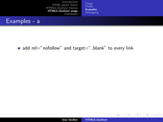 Introduction
                                           Usage
                   HTML parser choice
                                           Proﬁle
                HTML5::Sanitizer interna
                                           Examples
                 HTML5::Sanitizer usage
                                           Debugging
                             Conclusion


Examples - a



     add rel=”nofollow” and target=” blank” to every link




                            Uwe Voelker    HTML5::Sanitizer
 