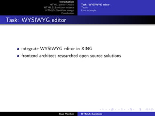 Introduction
                   HTML parser choice      Task: WYSIWYG editor
                HTML5::Sanitizer interna   Team
                 HTML5::Sanitizer usage    Live example
                             Conclusion


Task: WYSIWYG editor



     integrate WYSIWYG editor in XING
     frontend architect researched open source solutions




                            Uwe Voelker    HTML5::Sanitizer
 