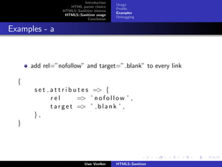 Introduction
                                              Usage
                      HTML parser choice
                                              Proﬁle
                   HTML5::Sanitizer interna
                                              Examples
                    HTML5::Sanitizer usage
                                              Debugging
                                Conclusion


Examples - a



      add rel=”nofollow” and target=” blank” to every link

  {
       s e t a t t r i b u t e s => {
             rel          => ’ n o f o l l o w ’ ,
             t a r g e t => ’ b l a n k ’ ,
       },
  }




                               Uwe Voelker    HTML5::Sanitizer
 