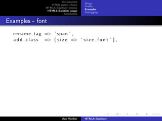Introduction
                                              Usage
                      HTML parser choice
                                              Proﬁle
                   HTML5::Sanitizer interna
                                              Examples
                    HTML5::Sanitizer usage
                                              Debugging
                                Conclusion


Examples - font
  r e n a m e t a g => ’ s p a n ’ ,
  a d d c l a s s => { s i z e => ’ s i z e f o n t ’ } ,




                               Uwe Voelker    HTML5::Sanitizer
 
