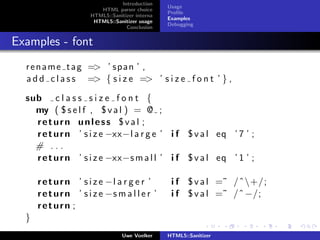 Introduction
                                                 Usage
                         HTML parser choice
                                                 Proﬁle
                      HTML5::Sanitizer interna
                                                 Examples
                       HTML5::Sanitizer usage
                                                 Debugging
                                   Conclusion


Examples - font
  r e n a m e t a g => ’ s p a n ’ ,
  a d d c l a s s => { s i z e => ’ s i z e f o n t ’ } ,

  sub c l a s s s i z e f o n t {
    my ( $ s e l f , $ v a l ) = @ ;
    return unless $val ;
    r e t u r n ’ s i z e −xx−l a r g e ’ i f $ v a l eq ’ 7 ’ ;
    # ...
    r e t u r n ’ s i z e −xx−s m a l l ’ i f $ v a l eq ’ 1 ’ ;

      r e t u r n ’ s i z e −l a r g e r ’        i f $ v a l =˜ /ˆ+/;
      r e t u r n ’ s i z e −s m a l l e r ’      i f $ v a l =˜ /ˆ −/;
      return ;
  }
                                  Uwe Voelker    HTML5::Sanitizer
 