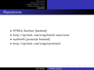 Introduction
                    HTML parser choice
                 HTML5::Sanitizer interna
                  HTML5::Sanitizer usage
                              Conclusion


Repositories



      HTML5::Sanitizer (backend)
      http://github.com/xing/html5-sanitizer
      wysihtml5 (javascript frontend)
      http://github.com/xing/wysihtml5




                             Uwe Voelker    HTML5::Sanitizer
 
