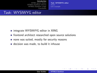 Introduction
                   HTML parser choice      Task: WYSIWYG editor
                HTML5::Sanitizer interna   Team
                 HTML5::Sanitizer usage    Live example
                             Conclusion


Task: WYSIWYG editor



     integrate WYSIWYG editor in XING
     frontend architect researched open source solutions
     none was suited, mostly for security reasons
     decision was made, to build it inhouse




                            Uwe Voelker    HTML5::Sanitizer
 