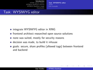 Introduction
                   HTML parser choice      Task: WYSIWYG editor
                HTML5::Sanitizer interna   Team
                 HTML5::Sanitizer usage    Live example
                             Conclusion


Task: WYSIWYG editor



     integrate WYSIWYG editor in XING
     frontend architect researched open source solutions
     none was suited, mostly for security reasons
     decision was made, to build it inhouse
     goals: secure, share proﬁles (allowed tags) between frontend
     and backend




                            Uwe Voelker    HTML5::Sanitizer
 