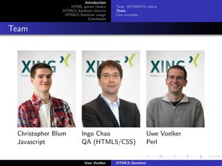 Introduction
                  HTML parser choice      Task: WYSIWYG editor
               HTML5::Sanitizer interna   Team
                HTML5::Sanitizer usage    Live example
                            Conclusion


Team




 Christopher Blum        Ingo Chao                           Uwe Voelker
 Javascript              QA (HTML5/CSS)                      Perl


                           Uwe Voelker    HTML5::Sanitizer
 