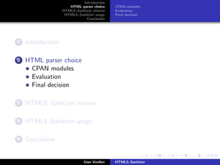Introduction
                      HTML parser choice      CPAN modules
                   HTML5::Sanitizer interna   Evaluation
                    HTML5::Sanitizer usage    Final decision
                                Conclusion




1   Introduction

2   HTML parser choice
     CPAN modules
     Evaluation
     Final decision

3   HTML5::Sanitizer interna

4   HTML5::Sanitizer usage

5   Conclusion


                               Uwe Voelker    HTML5::Sanitizer
 