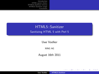 Introduction
   HTML parser choice
HTML5::Sanitizer interna
 HTML5::Sanitizer usage
             Conclusion




         HTML5::Sanitizer
  Sanitizing HTML 5 with Perl 5


                 Uwe Voelker

                     XING AG


            August 16th 2011




            Uwe Voelker    HTML5::Sanitizer
 