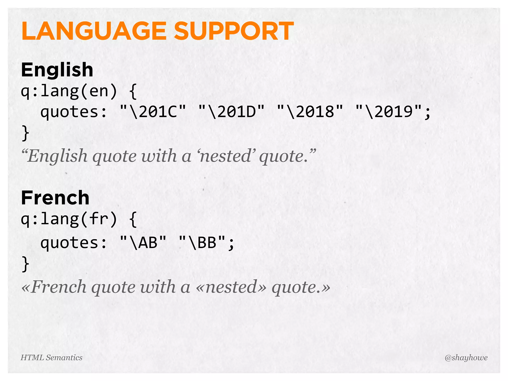 LANGUAGE SUPPORT
English
q:lang(en)  {
    quotes:  "201C"  "201D"  "2018"  "2019";
}
“English quote with a ‘nested’ quote.”
French
q:lang(fr)  {
    quotes:  "AB"  "BB";
}
«French quote with a «nested» quote.»
@shayhoweHTML Semantics
 