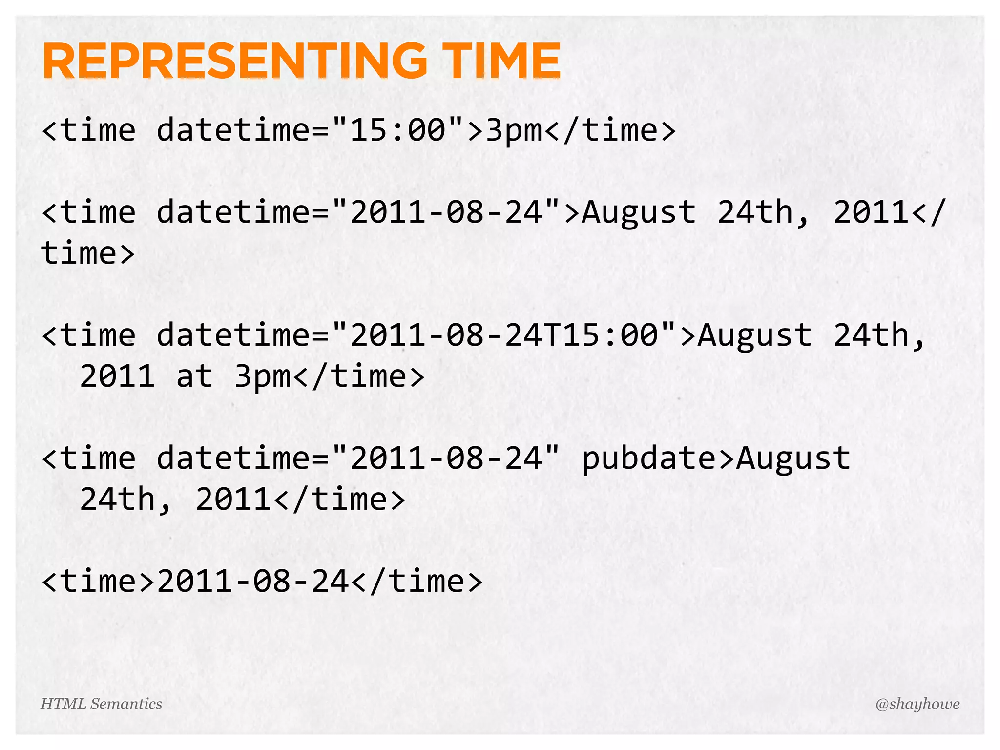 REPRESENTING TIME
<time  datetime="15:00">3pm</time>
<time  datetime="2011-­‐08-­‐24">August  24th,  2011</
time>
<time  datetime="2011-­‐08-­‐24T15:00">August  24th,
    2011  at  3pm</time>
<time  datetime="2011-­‐08-­‐24"  pubdate>August
    24th,  2011</time>
<time>2011-­‐08-­‐24</time>
@shayhoweHTML Semantics
 