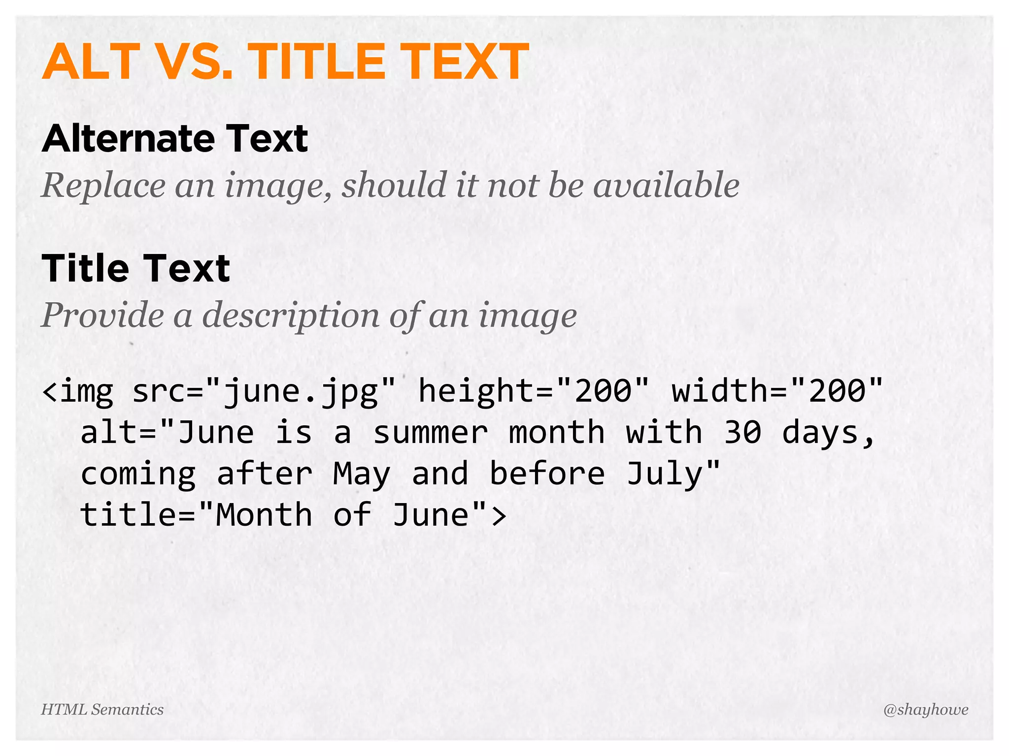 ALT VS. TITLE TEXT
Alternate Text
Replace an image, should it not be available
Title Text
Provide a description of an image
<img  src="june.jpg"  height="200"  width="200"  
    alt="June  is  a  summer  month  with  30  days,  
    coming  after  May  and  before  July"  
    title="Month  of  June">
@shayhoweHTML Semantics
 