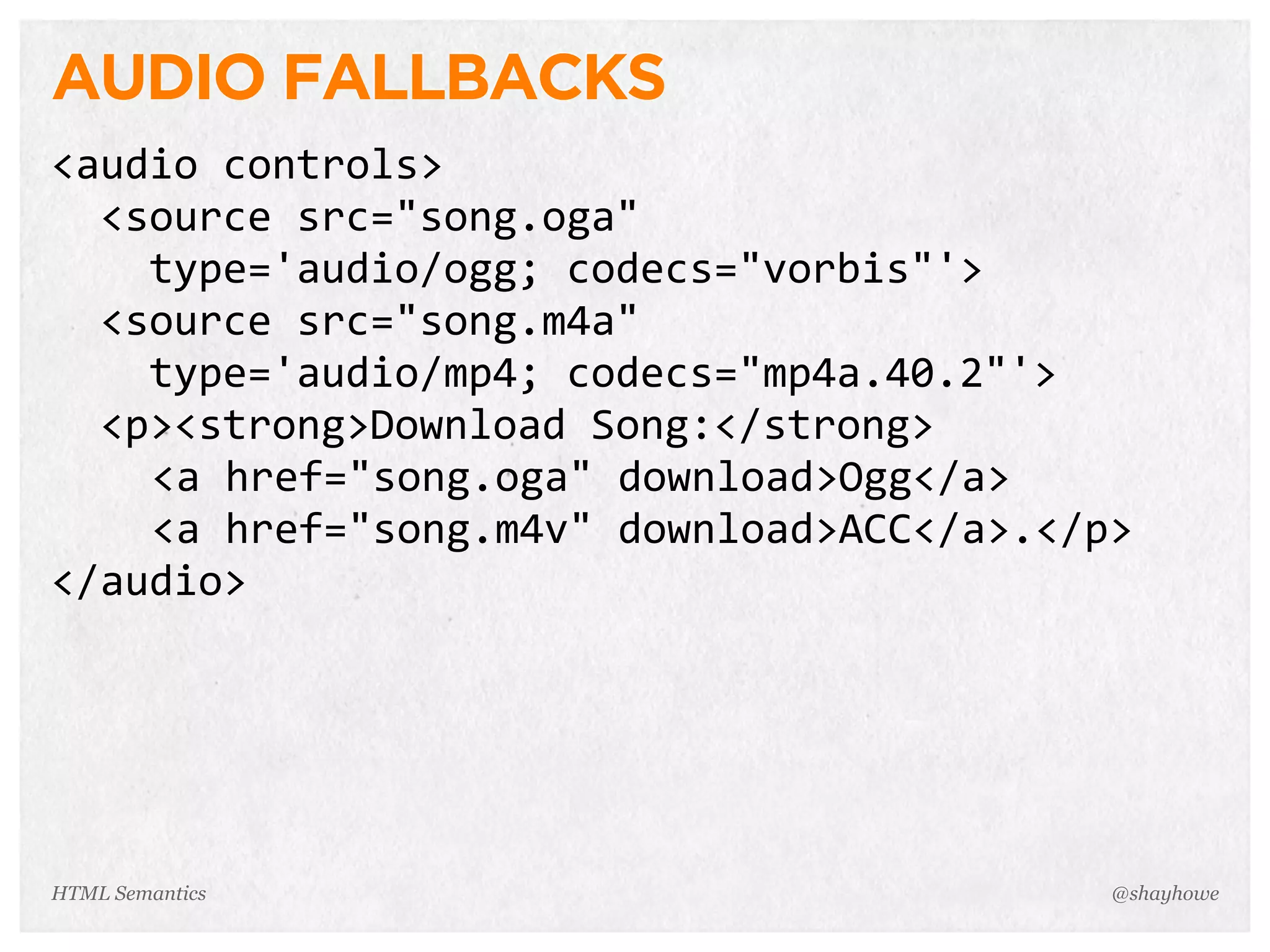 AUDIO FALLBACKS
<audio  controls>
    <source  src="song.oga"
        type='audio/ogg;  codecs="vorbis"'>
    <source  src="song.m4a"
        type='audio/mp4;  codecs="mp4a.40.2"'>
    <p><strong>Download  Song:</strong>
<a  href="song.oga"  download>Ogg</a>
<a  href="song.m4v"  download>ACC</a>.</p>
</audio>
@shayhoweHTML Semantics
 