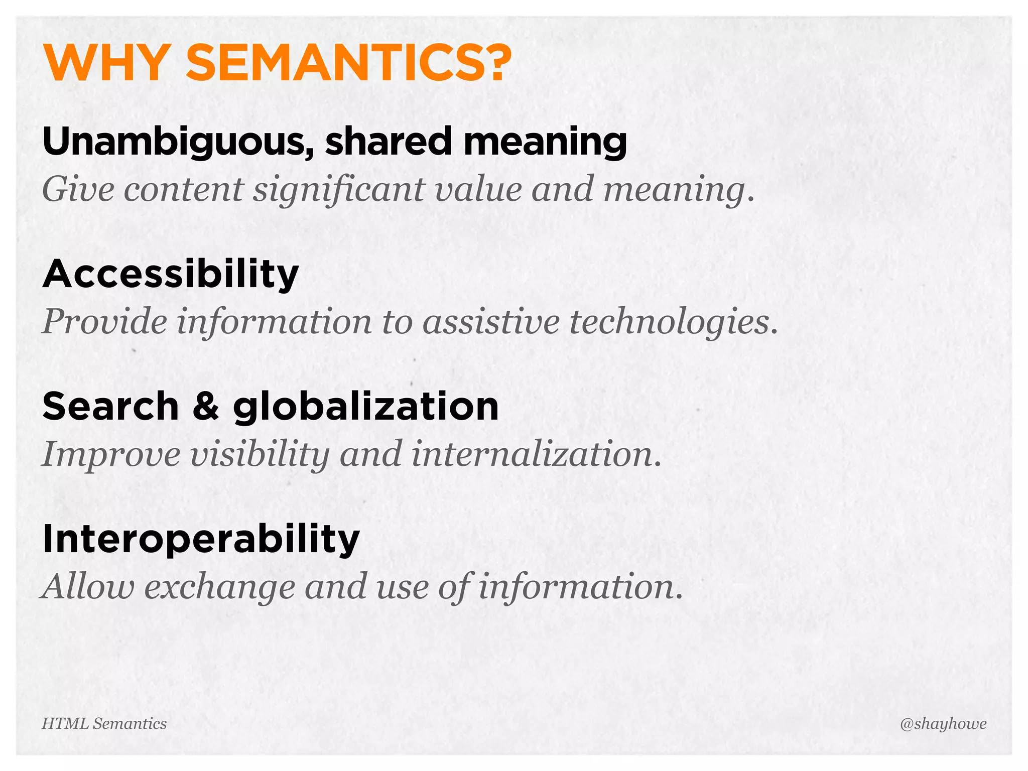 WHY SEMANTICS?
Unambiguous, shared meaning
Give content significant value and meaning.
Accessibility
Provide information to assistive technologies.
Search & globalization
Improve visibility and internalization.
Interoperability
Allow exchange and use of information.
@shayhoweHTML Semantics
 