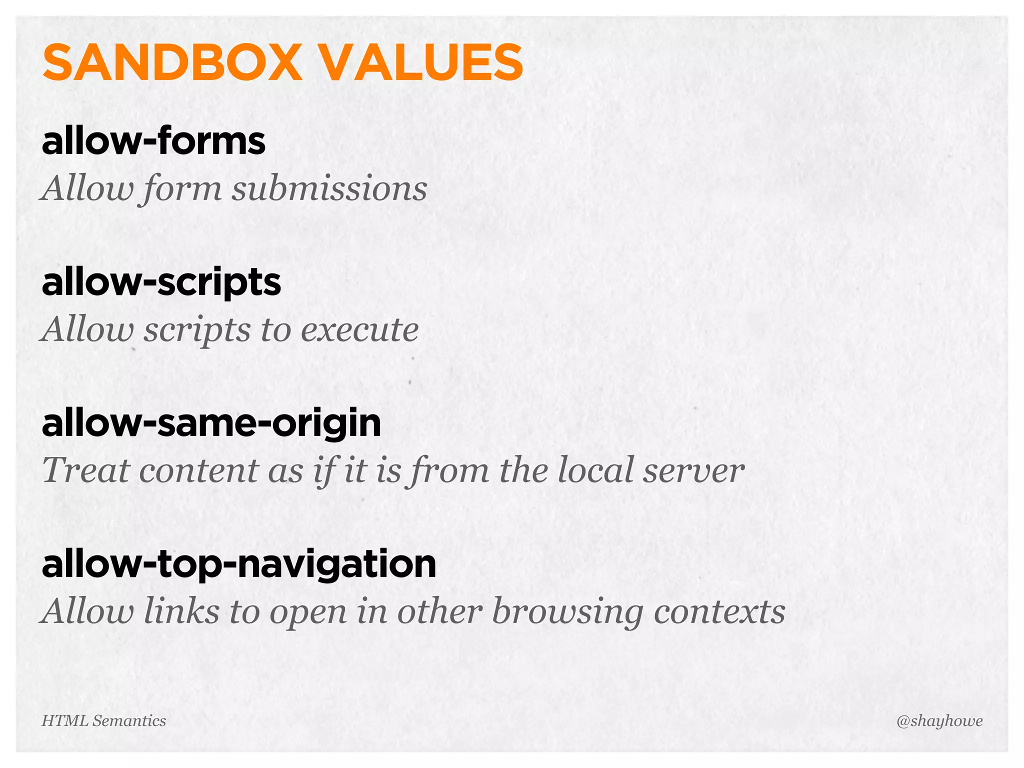 SANDBOX VALUES
allow-forms
Allow form submissions
allow-scripts
Allow scripts to execute
allow-same-origin
Treat content as if it is from the local server
allow-top-navigation
Allow links to open in other browsing contexts
@shayhoweHTML Semantics
 