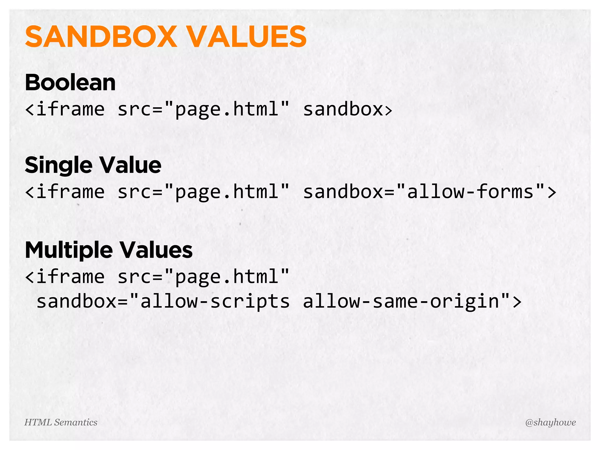 SANDBOX VALUES
Boolean
<iframe  src="page.html"  sandbox>
Single Value
<iframe  src="page.html"  sandbox="allow-­‐forms">
Multiple Values
<iframe  src="page.html"
  sandbox="allow-­‐scripts  allow-­‐same-­‐origin">
@shayhoweHTML Semantics
 
