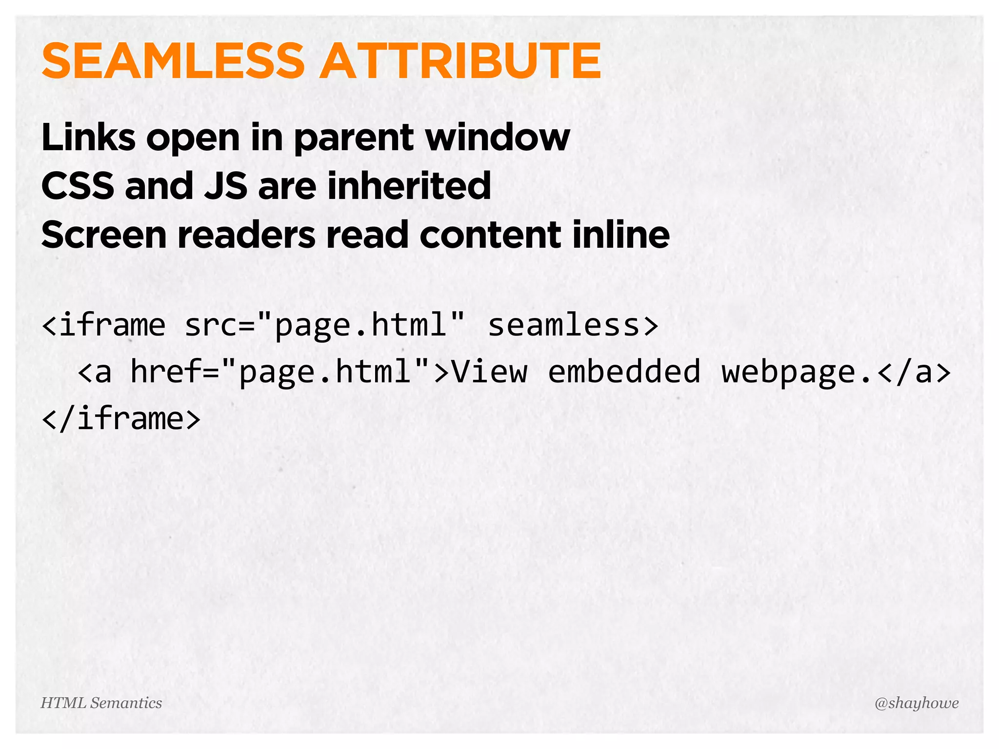SEAMLESS ATTRIBUTE
Links open in parent window
CSS and JS are inherited
Screen readers read content inline
<iframe  src="page.html"  seamless>
    <a  href="page.html">View  embedded  webpage.</a>
</iframe>
@shayhoweHTML Semantics
 